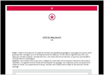 Projet : Création d?une gamme complète de mobiliers de signalétique (guidage et marquage) ainsi que la charte graphique des messages, pour le site départemental du Malsaucy. Ce site naturel organisé autour de 2 lacs, regroupe une base nautique, une base de loisirs, une maison de l?environnement, un parcours promenade et un observatoire ornithologique.
Supports : Les mobiliers sont conçus pour s?intégrer au mieux dans l?environnement naturel du site (couleurs naturelles, murs gabions et bois locaux) afin de respecter les paysages. Les matériaux qui les composent sont nobles et vivants. Ils se patinent avec le temps. Discrets mais suffisamment visibles ils assurent leur rôle de repérage.